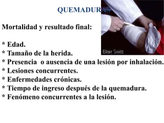 QUEMADURAS

Mortalidad y resultado final:

* Edad.
* Tamaño de la herida.
* Presencia o ausencia de una lesión por inhalación.
* Lesiones concurrentes.
* Enfermedades crónicas.
* Tiempo de ingreso después de la quemadura.
* Fenómeno concurrentes a la lesión.
 
