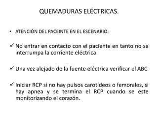 QUEMADURAS ELÉCTRICAS.

• ATENCIÓN DEL PACEINTE EN EL ESCENARIO:

 No entrar en contacto con el paciente en tanto no se
  interrumpa la corriente eléctrica

 Una vez alejado de la fuente eléctrica verificar el ABC

 Iniciar RCP sí no hay pulsos carotídeos o femorales, si
  hay apnea y se termina el RCP cuando se este
  monitorizando el corazón.
 