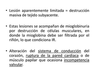 • Lesión aparentemente limitada = destrucción
  masiva de tejido subyacente.

• Estas lesiones se acompañan de mioglobinuria
  por destrucción de células musculares, en
  donde la mioglobina debe ser filtrada por el
  riñón, lo que condiciona IR.

• Alteración del sistema de conducción del
  corazón, ruptura de la pared cardiaca o de
  músculo papilar que ocasiona incompetencia
  valvular.
 