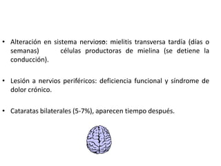 • Alteración en sistema nervioso: mielitis transversa tardía (días o
  semanas)         células productoras de mielina (se detiene la
  conducción).

• Lesión a nervios periféricos: deficiencia funcional y síndrome de
  dolor crónico.

• Cataratas bilaterales (5-7%), aparecen tiempo después.
 