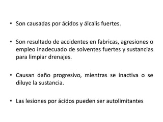 • Son causadas por ácidos y álcalis fuertes.

• Son resultado de accidentes en fabricas, agresiones o
  empleo inadecuado de solventes fuertes y sustancias
  para limpiar drenajes.

• Causan daño progresivo, mientras se inactiva o se
  diluye la sustancia.

• Las lesiones por ácidos pueden ser autolimitantes
 