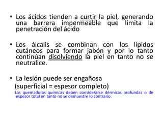 • Los ácidos tienden a curtir la piel, generando
  una barrera impermeable que limita la
  penetración del ácido

• Los álcalis se combinan con los lípidos
  cutáneos para formar jabón y por lo tanto
  continúan disolviendo la piel en tanto no se
  neutralice.

• La lesión puede ser engañosa
  (superficial = espesor completo)
 Las quemaduras químicas deben considerarse dérmicas profundas o de
  espesor total en tanto no se demuestre lo contrario.
 