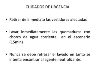 CUIDADOS DE URGENCIA.

• Retirar de inmediato las vestiduras afectadas

• Lavar inmediatamente las quemaduras con
  chorro de agua corriente en el escenario
  (15min)

• Nunca se debe retrasar el lavado en tanto se
  intenta encontrar al agente neutralizante.
 