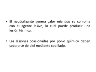 • El neutralizante genera calor mientras se combina
  con el agente lesivo, lo cual puede producir una
  lesión térmica.

• Las lesiones ocasionadas por polvo químico deben
  separarse de piel mediante cepillado.
 