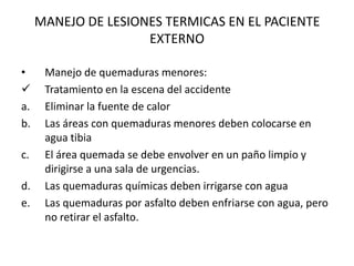 MANEJO DE LESIONES TERMICAS EN EL PACIENTE
                     EXTERNO

•     Manejo de quemaduras menores:
     Tratamiento en la escena del accidente
a.    Eliminar la fuente de calor
b.    Las áreas con quemaduras menores deben colocarse en
      agua tibia
c.    El área quemada se debe envolver en un paño limpio y
      dirigirse a una sala de urgencias.
d.    Las quemaduras químicas deben irrigarse con agua
e.    Las quemaduras por asfalto deben enfriarse con agua, pero
      no retirar el asfalto.
 