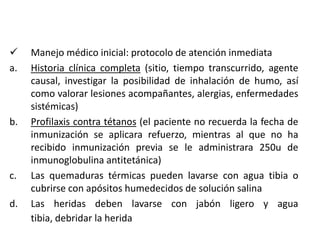     Manejo médico inicial: protocolo de atención inmediata
a.   Historia clínica completa (sitio, tiempo transcurrido, agente
     causal, investigar la posibilidad de inhalación de humo, así
     como valorar lesiones acompañantes, alergias, enfermedades
     sistémicas)
b.   Profilaxis contra tétanos (el paciente no recuerda la fecha de
     inmunización se aplicara refuerzo, mientras al que no ha
     recibido inmunización previa se le administrara 250u de
     inmunoglobulina antitetánica)
c.   Las quemaduras térmicas pueden lavarse con agua tibia o
     cubrirse con apósitos humedecidos de solución salina
d.   Las heridas deben lavarse con jabón ligero y agua
     tibia, debridar la herida
 