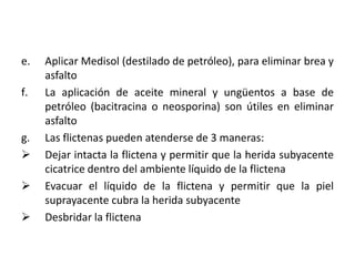 e.   Aplicar Medisol (destilado de petróleo), para eliminar brea y
     asfalto
f.   La aplicación de aceite mineral y ungüentos a base de
     petróleo (bacitracina o neosporina) son útiles en eliminar
     asfalto
g.   Las flictenas pueden atenderse de 3 maneras:
    Dejar intacta la flictena y permitir que la herida subyacente
     cicatrice dentro del ambiente líquido de la flictena
    Evacuar el líquido de la flictena y permitir que la piel
     suprayacente cubra la herida subyacente
    Desbridar la flictena
 