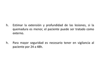 h.   Estimar la extensión y profundidad de las lesiones, si la
     quemadura es menor, el paciente puede ser tratado como
     externo.

h.   Para mayor seguridad es necesario tener en vigilancia al
     paciente por 24 a 48h.
 