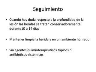 Seguimiento
• Cuando hay duda respecto a la profundidad de la
  lesión las heridas se tratan conservadoramente
  durante10 a 14 días

• Mantener limpia la herida y en un ambiente húmedo

• Sin agentes quimioterapéuticos tópicos ni
  antibióticos sistémicos
 