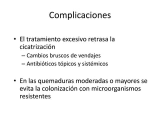 Complicaciones

• El tratamiento excesivo retrasa la
  cicatrización
  – Cambios bruscos de vendajes
  – Antibióticos tópicos y sistémicos

• En las quemaduras moderadas o mayores se
  evita la colonización con microorganismos
  resistentes
 