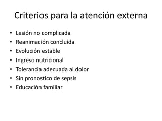 Criterios para la atención externa
•   Lesión no complicada
•   Reanimación concluida
•   Evolución estable
•   Ingreso nutricional
•   Tolerancia adecuada al dolor
•   Sin pronostico de sepsis
•   Educación familiar
 