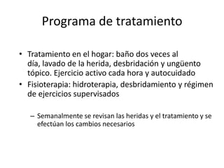 Programa de tratamiento

• Tratamiento en el hogar: baño dos veces al
  día, lavado de la herida, desbridación y ungüento
  tópico. Ejercicio activo cada hora y autocuidado
• Fisioterapia: hidroterapia, desbridamiento y régimen
  de ejercicios supervisados

   – Semanalmente se revisan las heridas y el tratamiento y se
     efectúan los cambios necesarios
 