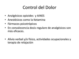 Control del Dolor
•   Analgésicos opioides y AINES
•   Anestésicos como la Ketamina
•   Fármacos psicotrópicos
•   En convalecencia dosis regulare de analgésicos son
    más eficaces.

• Alivio verbal y/o físico, actividades ocupacionales y
  terapia de relajación
 