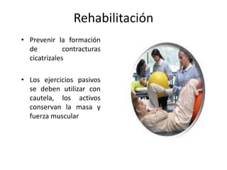 Rehabilitación
• Prevenir la formación
  de          contracturas
  cicatrizales

• Los ejercicios pasivos
  se deben utilizar con
  cautela, los activos
  conservan la masa y
  fuerza muscular
 