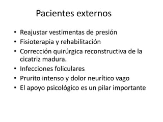 Pacientes externos
• Reajustar vestimentas de presión
• Fisioterapia y rehabilitación
• Corrección quirúrgica reconstructiva de la
  cicatriz madura.
• Infecciones foliculares
• Prurito intenso y dolor neurítico vago
• El apoyo psicológico es un pilar importante
 