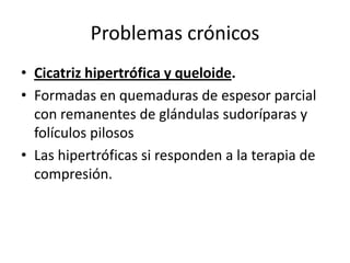Problemas crónicos
• Cicatriz hipertrófica y queloide.
• Formadas en quemaduras de espesor parcial
  con remanentes de glándulas sudoríparas y
  folículos pilosos
• Las hipertróficas si responden a la terapia de
  compresión.
 