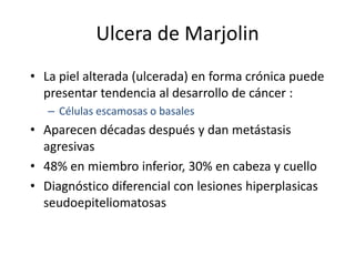 Ulcera de Marjolin
• La piel alterada (ulcerada) en forma crónica puede
  presentar tendencia al desarrollo de cáncer :
   – Células escamosas o basales
• Aparecen décadas después y dan metástasis
  agresivas
• 48% en miembro inferior, 30% en cabeza y cuello
• Diagnóstico diferencial con lesiones hiperplasicas
  seudoepiteliomatosas
 
