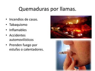 Quemaduras por llamas.
• Incendios de casas.
• Tabaquismo
• Inflamables
• Accidentes
  automovilísticos
• Prenden fuego por
  estufas o calentadores.
 