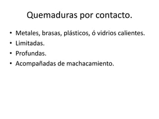 Quemaduras por contacto.
•   Metales, brasas, plásticos, ó vidrios calientes.
•   Limitadas.
•   Profundas.
•   Acompañadas de machacamiento.
 