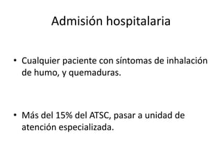 Admisión hospitalaria

• Cualquier paciente con síntomas de inhalación
  de humo, y quemaduras.



• Más del 15% del ATSC, pasar a unidad de
  atención especializada.
 