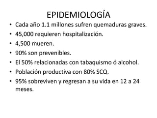 EPIDEMIOLOGÍA
•   Cada año 1.1 millones sufren quemaduras graves.
•   45,000 requieren hospitalización.
•   4,500 mueren.
•   90% son prevenibles.
•   El 50% relacionadas con tabaquismo ó alcohol.
•   Población productiva con 80% SCQ.
•   95% sobreviven y regresan a su vida en 12 a 24
    meses.
 