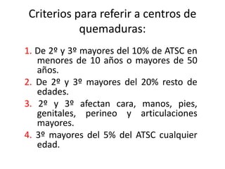 Criterios para referir a centros de
           quemaduras:
1. De 2º y 3º mayores del 10% de ATSC en
   menores de 10 años o mayores de 50
   años.
2. De 2º y 3º mayores del 20% resto de
   edades.
3. 2º y 3º afectan cara, manos, pies,
   genitales, perineo y articulaciones
   mayores.
4. 3º mayores del 5% del ATSC cualquier
   edad.
 