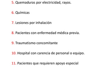5. Quemaduras por electricidad, rayos.

6. Químicas

7. Lesiones por inhalación

8. Pacientes con enfermedad médica previa.

9. Traumatismo concomitante

10. Hospital con carencia de personal o equipo.

11. Pacientes que requieren apoyo especial
 