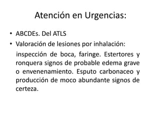 Atención en Urgencias:
• ABCDEs. Del ATLS
• Valoración de lesiones por inhalación:
  inspección de boca, faringe. Estertores y
  ronquera signos de probable edema grave
  o envenenamiento. Esputo carbonaceo y
  producción de moco abundante signos de
  certeza.
 