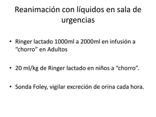 Reanimación con líquidos en sala de
              urgencias

• Ringer lactado 1000ml a 2000ml en infusión a
  “chorro” en Adultos

• 20 ml/kg de Ringer lactado en niños a “chorro”.

• Sonda Foley, vigilar excreción de orina cada hora.
 