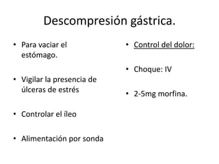 Descompresión gástrica.
• Para vaciar el            • Control del dolor:
  estómago.
                            • Choque: IV
• Vigilar la presencia de
  úlceras de estrés         • 2-5mg morfina.

• Controlar el íleo

• Alimentación por sonda
 