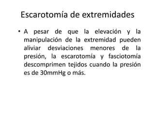 Escarotomía de extremidades
• A pesar de que la elevación y la
  manipulación de la extremidad pueden
  aliviar desviaciones menores de la
  presión, la escarotomía y fasciotomía
  descomprimen tejidos cuando la presión
  es de 30mmHg o más.
 