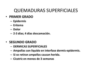QUEMADURAS SUPERFICIALES
• PRIMER GRADO
  –   Epidermis
  –   Eritema
  –   Dolor
  –   2-3 días; 4 días descamación.

• SEGUNDO GRADO
  –   DERMICAS SUPERFICIALES
  –   Ampollas con liquido en interfase dermis-epidermis.
  –   Si se retiran ampollas causan herida.
  –   Cicatriz en menos de 3 semanas
 