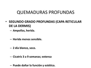 QUEMADURAS PROFUNDAS
• SEGUNDO GRADO PROFUNDAS (CAPA RETICULAR
  DE LA DERMIS)
  – Ampollas, herida.

  – Herida menos sensible.

  – 2 día blanco, seco.

  – Cicatriz 3 a 9 semanas; extensa

  – Puede dañar la función y estética.
 