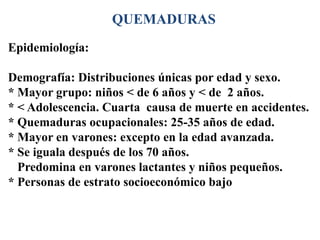 QUEMADURAS
Epidemiología:

Demografía: Distribuciones únicas por edad y sexo.
* Mayor grupo: niños < de 6 años y < de 2 años.
* < Adolescencia. Cuarta causa de muerte en accidentes.
* Quemaduras ocupacionales: 25-35 años de edad.
* Mayor en varones: excepto en la edad avanzada.
* Se iguala después de los 70 años.
  Predomina en varones lactantes y niños pequeños.
* Personas de estrato socioeconómico bajo
 