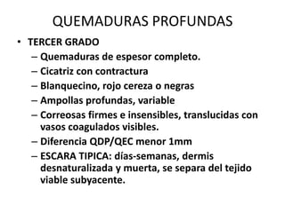 QUEMADURAS PROFUNDAS
• TERCER GRADO
   – Quemaduras de espesor completo.
   – Cicatriz con contractura
   – Blanquecino, rojo cereza o negras
   – Ampollas profundas, variable
   – Correosas firmes e insensibles, translucidas con
     vasos coagulados visibles.
   – Diferencia QDP/QEC menor 1mm
   – ESCARA TIPICA: días-semanas, dermis
     desnaturalizada y muerta, se separa del tejido
     viable subyacente.
 