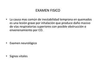 EXAMEN FISICO

• La causa mas común de inestabilidad temprana en quemados
  es una lesión grave por inhalación que produce daño masivo
  de vías respiratorias superiores con posible obstrucción o
  envenenamiento por CO.


• Examen neurológico


• Signos vitales
 