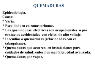 QUEMADURAS
Epidemiología.
Causa:
* Varía.
* Escaldadura en zonas urbanas.
* Las quemaduras eléctricas son ocupacionales o por
  contactos accidentales con rieles de alto voltaje.
* Incendios o quemaduras (relacionadas con el
  tabaquismo).
* Quemaduras que ocurren en instalaciones para
  cuidados de salud: enfermos mentales, edad avanzada.
* Quemaduras por vapor.
 