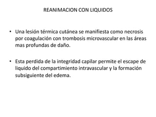 REANIMACION CON LIQUIDOS


• Una lesión térmica cutánea se manifiesta como necrosis
  por coagulación con trombosis microvascular en las áreas
  mas profundas de daño.

• Esta perdida de la integridad capilar permite el escape de
  liquido del compartimiento intravascular y la formación
  subsiguiente del edema.
 