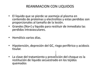 REANIMACION CON LIQUIDOS

• El liquido que se pierde se asemeja al plasma en
  contenido de proteínas y electrolitos y estas perdidas son
  proporcionales al tamaño de la lesión.
• Grandes [Na+] y liquido para restituir de inmediato las
  perdidas intravasculares.

• Hemólisis varios días.

• Hipotensión, depresión del GC, riego periférico y acidosis
  tisular.

• La clave del tratamiento y prevención del choque es la
  restitución de liquido secuestrado en los tejidos
  quemados
 