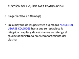 ELECCION DEL LIQUIDO PARA REANIMACION


• Ringer lactato ( 130 meqL)

• En la mayoría de los pacientes quemados NO DEBEN
  USARSE COLOIDES hasta que se restablece la
  integridad capilar y de esa manera se retenga el
  coloide administrado en el compartimiento del
  plasma
 
