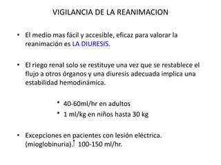 VIGILANCIA DE LA REANIMACION

• El medio mas fácil y accesible, eficaz para valorar la
  reanimación es LA DIURESIS.

• El riego renal solo se restituye una vez que se restablece el
  flujo a otros órganos y una diuresis adecuada implica una
  estabilidad hemodinámica.

             * 40-60ml/hr en adultos
             * 1 ml/kg en niños hasta 30 kg

• Excepciones en pacientes con lesión eléctrica.
  (mioglobinuria). 100-150 ml/hr.
 