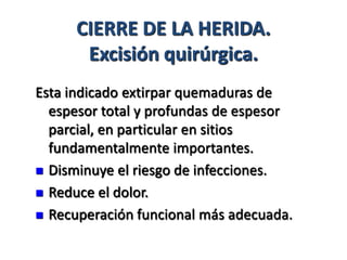 CIERRE DE LA HERIDA.
       Excisión quirúrgica.
Esta indicado extirpar quemaduras de
  espesor total y profundas de espesor
  parcial, en particular en sitios
  fundamentalmente importantes.
 Disminuye el riesgo de infecciones.

 Reduce el dolor.

 Recuperación funcional más adecuada.
 