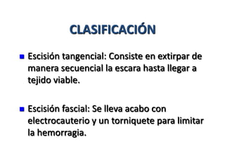 CLASIFICACIÓN
   Escisión tangencial: Consiste en extirpar de
    manera secuencial la escara hasta llegar a
    tejido viable.

   Escisión fascial: Se lleva acabo con
    electrocauterio y un torniquete para limitar
    la hemorragia.
 