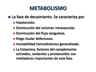 METABOLISMO
   La fase de decaimiento: Se caracteriza por
     Hipotensión.
     Disminución del volumen intravascular.

     Disminución del flujo sanguíneo.

     Riego tisular defectuoso.

     Inestabilidad hemodinámica generalizada.

     La histamina, factores del complemento
      activados, oxidantes y prostanoides son
      mediadores importantes de esta fase.
 