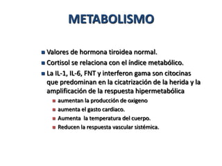 METABOLISMO

 Valores de hormona tiroidea normal.
 Cortisol se relaciona con el índice metabólico.

 La IL-1, IL-6, FNT y interferon gama son citocinas
  que predominan en la cicatrización de la herida y la
  amplificación de la respuesta hipermetabólica
       aumentan la producción de oxigeno
       aumenta el gasto cardiaco.
       Aumenta la temperatura del cuerpo.
       Reducen la respuesta vascular sistémica.
 