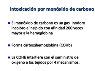 Intoxicación por monóxido de carbono

   El monóxido de carbono es un gas inodoro
    incoloro e insípido con afinidad 200 veces
    mayor a la hemoglobina

   Forma carboxihemoglobina (COHb)

   La COHb interfiere con el suministro de
    oxigeno a los tejidos por 4 mecanismos.
 