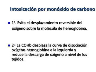 Intoxicación por monóxido de carbono

   1o. Evita el desplazamiento reversible del
    oxígeno sobre la molécula de hemoglobina.


   2o. La COHb desplaza la curva de disociación
    oxígeno-hemoglobina a la izquierda y
    reduce la descarga de oxígeno a nivel de los
    tejidos.
 