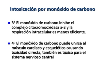Intoxicación por monóxido de carbono

   3o El monóxido de carbono inhibe el
    complejo citocromooxidasa a-3 y la
    respiración intracelular es menos eficiente.

   4o El monóxido de carbono puede unirse al
    músculo cardiaco y esquelético causando
    toxicidad directa, también es tóxico para el
    sistema nervioso central
 
