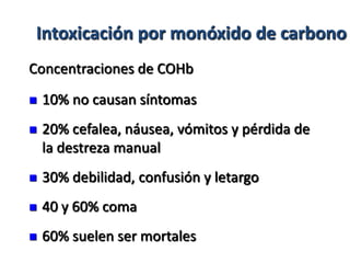 Intoxicación por monóxido de carbono
Concentraciones de COHb
   10% no causan síntomas
   20% cefalea, náusea, vómitos y pérdida de
    la destreza manual
   30% debilidad, confusión y letargo
   40 y 60% coma
   60% suelen ser mortales
 