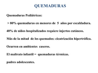 QUEMADURAS

Quemaduras Pediátricas:

> 80% quemaduras en menores de 5 años por escaldadura.

40% de niños hospitalizados requiere injertos cutáneos.

Más de la mitad de los quemados: cicatrización hipertrófica.

Ocurren en ambientes caseros.

El maltrato infantil = quemaduras térmicas.

padres adolescentes.
 
